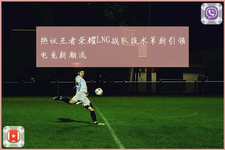热议王者荣耀LNG战队技术革新引领电竞新潮流