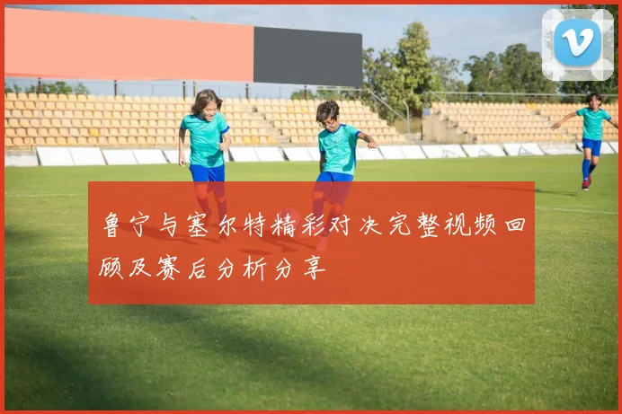 鲁宁与塞尔特精彩对决完整视频回顾及赛后分析分享