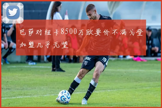 巴萨对纽卡8500万欧要价不满戈登加盟几乎无望