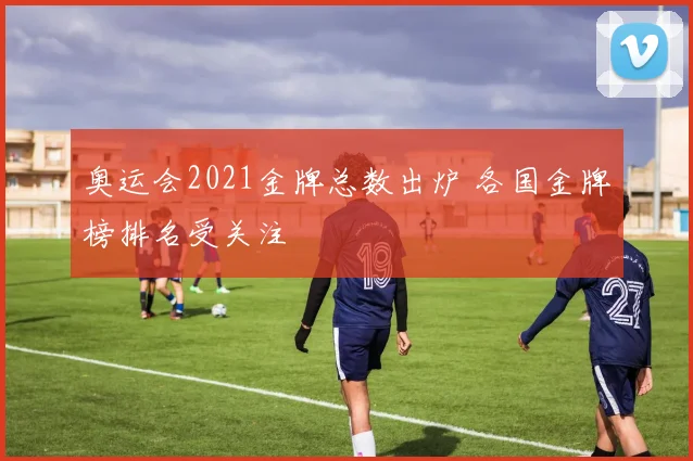 奥运会2021金牌总数出炉 各国金牌榜排名受关注