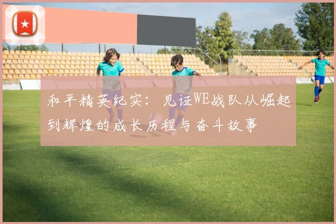 和平精英纪实：见证WE战队从崛起到辉煌的成长历程与奋斗故事
