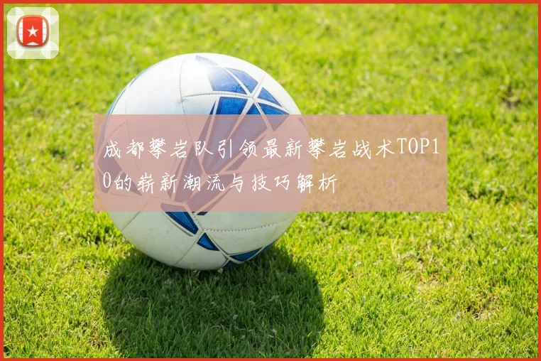 成都攀岩队引领最新攀岩战术TOP10的崭新潮流与技巧解析