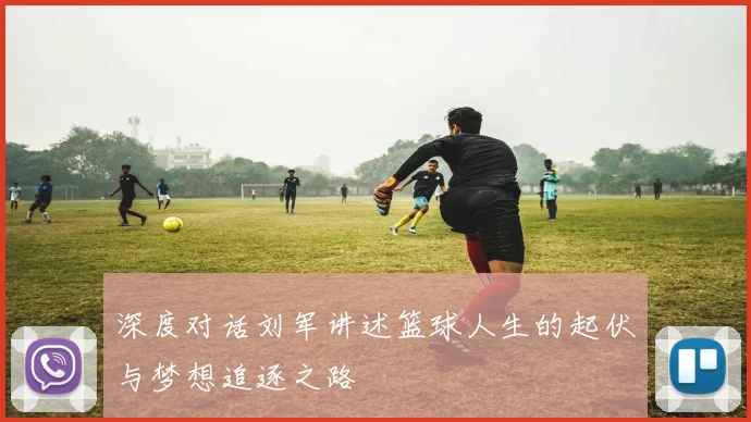 深度对话刘军讲述篮球人生的起伏与梦想追逐之路