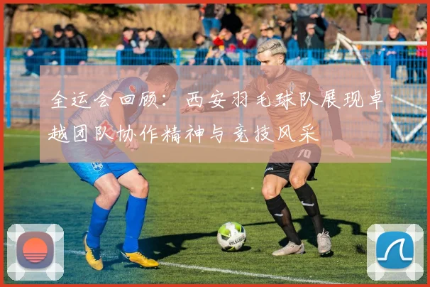 全运会回顾：西安羽毛球队展现卓越团队协作精神与竞技风采