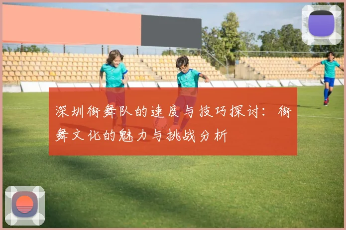 深圳街舞队的速度与技巧探讨：街舞文化的魅力与挑战分析
